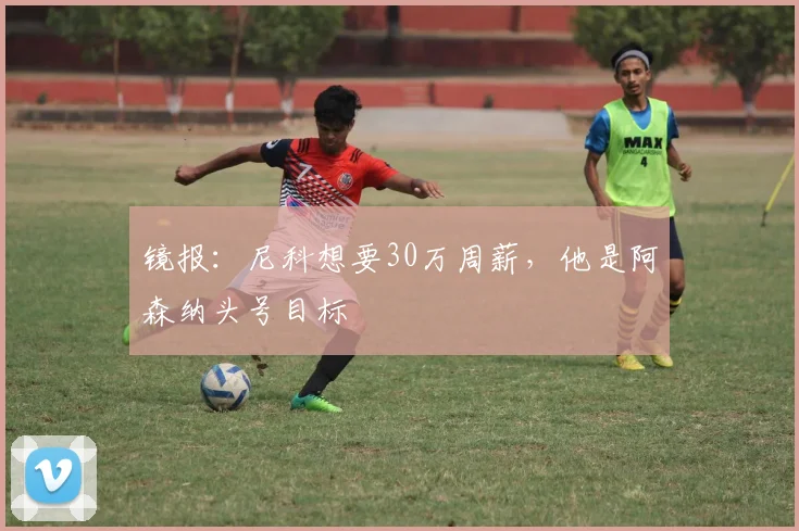 镜报：尼科想要30万周薪，他是阿森纳头号目标