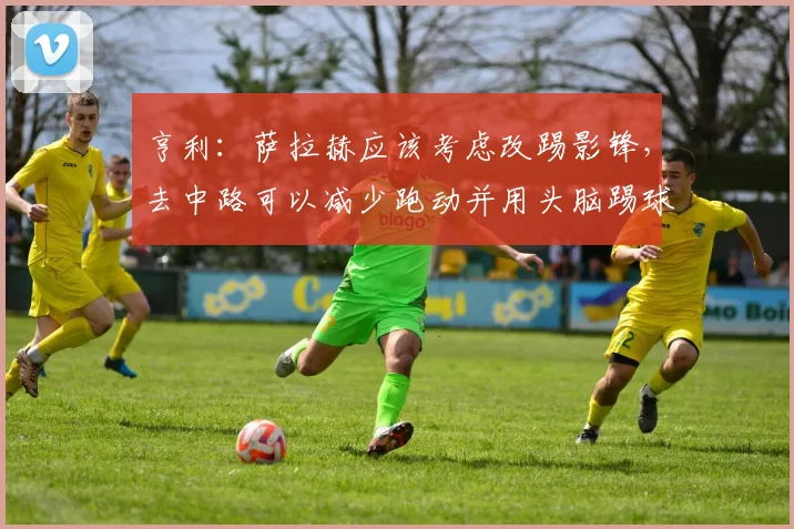 亨利：萨拉赫应该考虑改踢影锋，去中路可以减少跑动并用头脑踢球