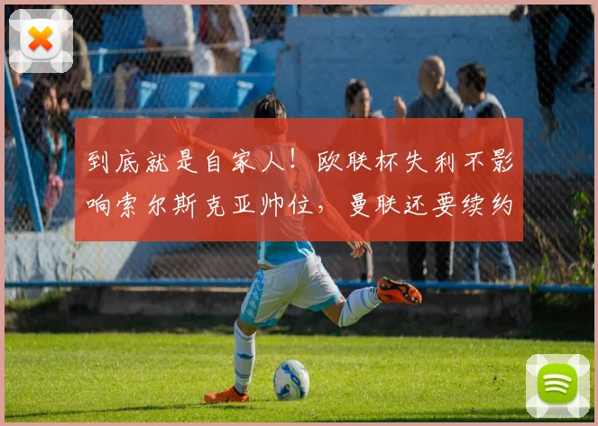 到底就是自家人！欧联杯失利不影响索尔斯克亚帅位，曼联还要续约