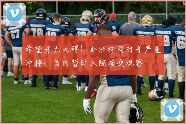 希望并无大碍！非洲杯同对手严重冲撞，马内暂时入院接受观察