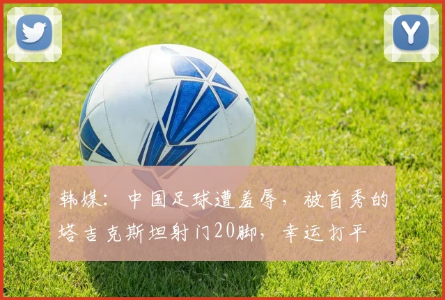韩媒：中国足球遭羞辱，被首秀的塔吉克斯坦射门20脚，幸运打平