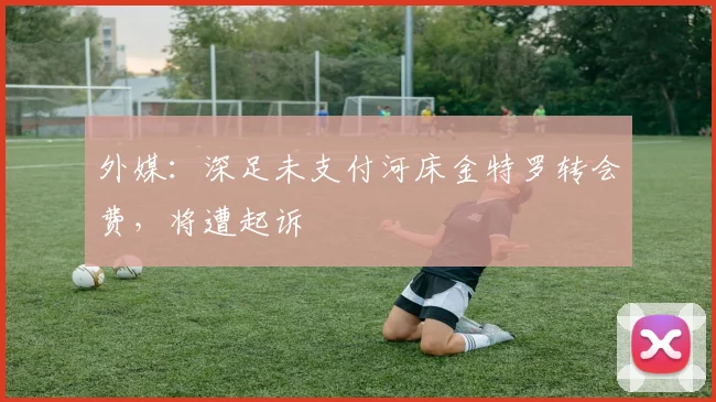 外媒：深足未支付河床金特罗转会费，将遭起诉