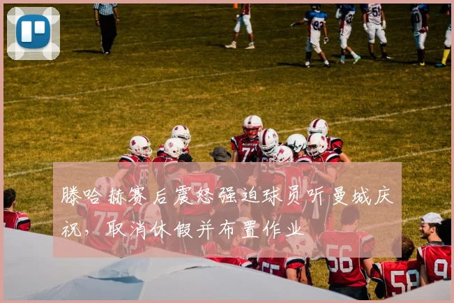 滕哈赫赛后震怒强迫球员听曼城庆祝，取消休假并布置作业