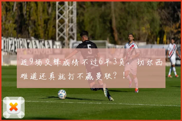 近9场交锋成绩不过6平3负，切尔西难道还真就打不赢曼联？！