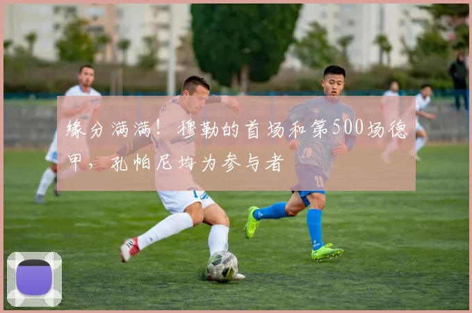 缘分满满！穆勒的首场和第500场德甲，孔帕尼均为参与者