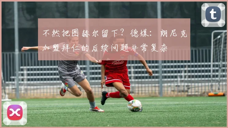 不然把图赫尔留下？德媒：朗尼克加盟拜仁的后续问题非常复杂