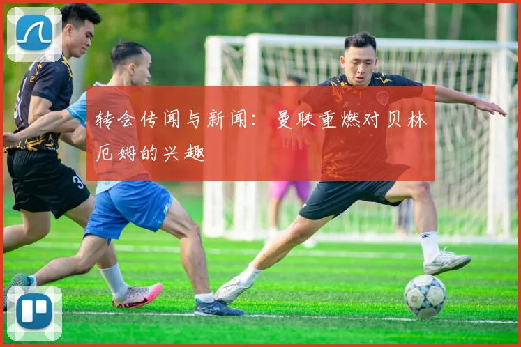 转会传闻与新闻：曼联重燃对贝林厄姆的兴趣