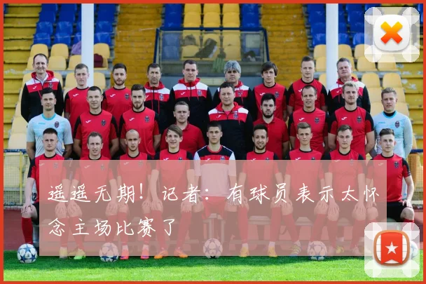 遥遥无期！记者：有球员表示太怀念主场比赛了