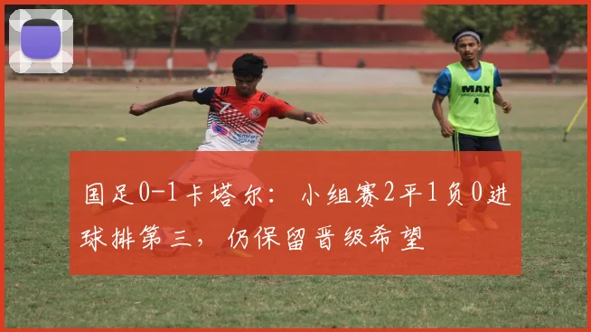 国足0-1卡塔尔：小组赛2平1负0进球排第三，仍保留晋级希望