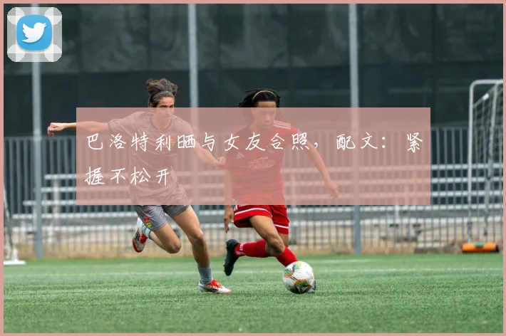 巴洛特利晒与女友合照，配文：紧握不松开