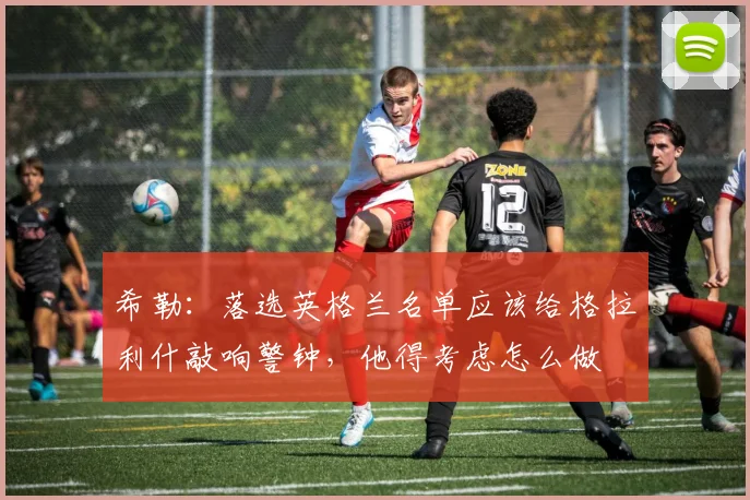 希勒：落选英格兰名单应该给格拉利什敲响警钟，他得考虑怎么做