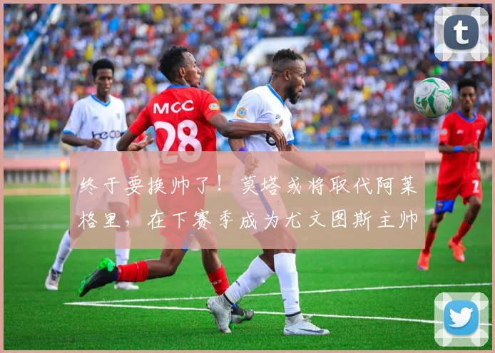 终于要换帅了！莫塔或将取代阿莱格里，在下赛季成为尤文图斯主帅