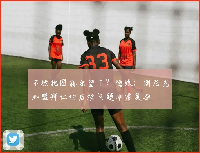 不然把图赫尔留下？德媒：朗尼克加盟拜仁的后续问题非常复杂