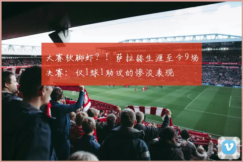 大赛软脚虾？！萨拉赫生涯至今9场决赛：仅1球1助攻的惨淡表现