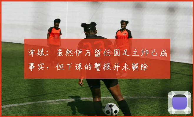 津媒：虽然伊万留任国足主帅已成事实，但下课的警报并未解除