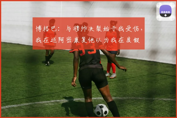 博格巴：与穆帅决裂始于我受伤，我在迈阿密康复他以为我在度假