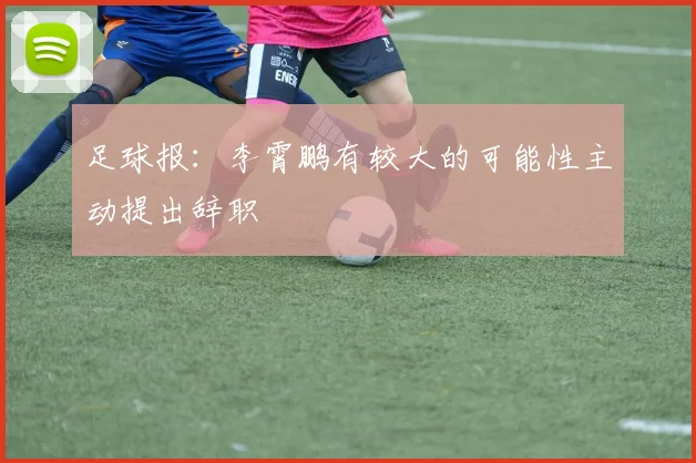 足球报：李霄鹏有较大的可能性主动提出辞职