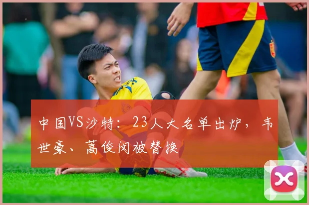 中国VS沙特：23人大名单出炉，韦世豪、蒿俊闵被替换