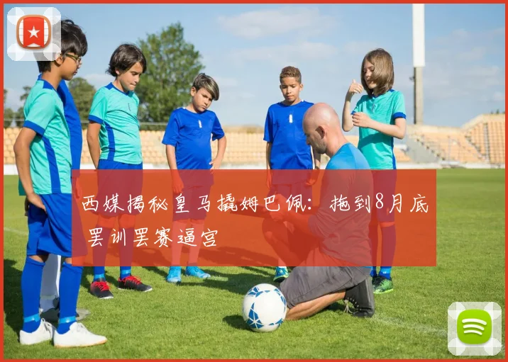 西媒揭秘皇马撬姆巴佩：拖到8月底 罢训罢赛逼宫