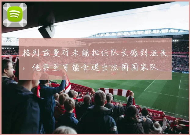 格列兹曼对未能担任队长感到沮丧，他甚至可能会退出法国国家队