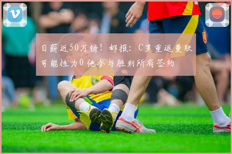日薪近50万镑！邮报：C罗重返曼联可能性为0 他参与胜利所有签约