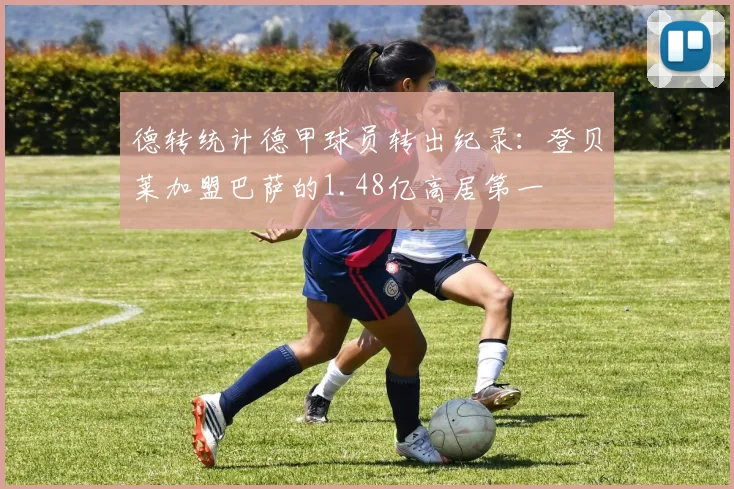 德转统计德甲球员转出纪录：登贝莱加盟巴萨的1.48亿高居第一
