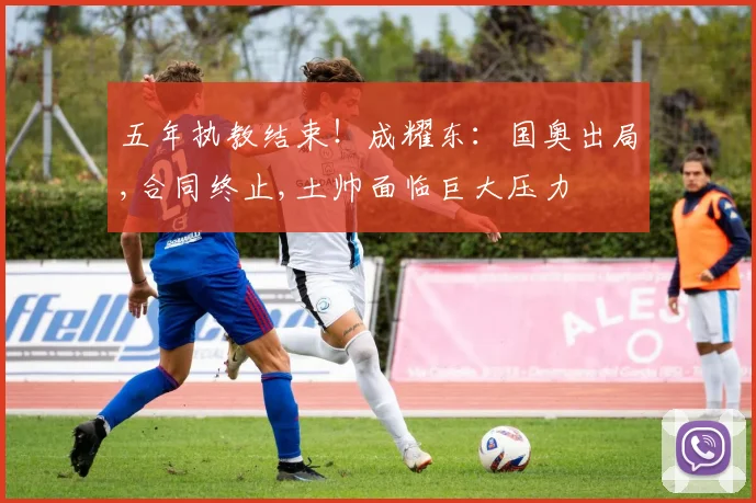 五年执教结束！成耀东：国奥出局,合同终止,土帅面临巨大压力