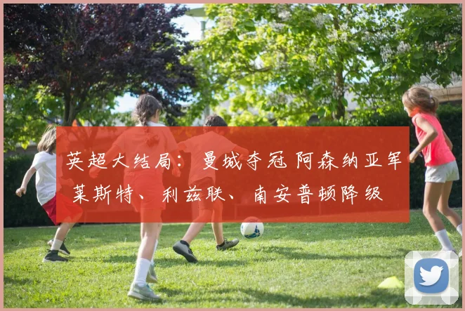 英超大结局：曼城夺冠 阿森纳亚军 莱斯特、利兹联、南安普顿降级