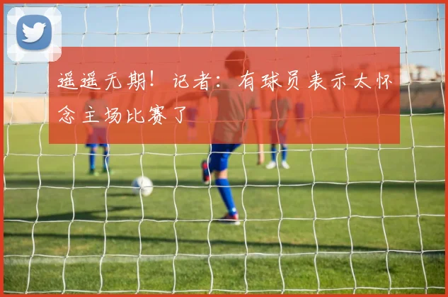 遥遥无期！记者：有球员表示太怀念主场比赛了