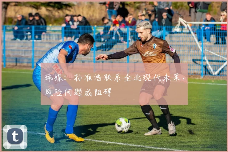 韩媒：孙准浩联系全北现代未果，风险问题成阻碍