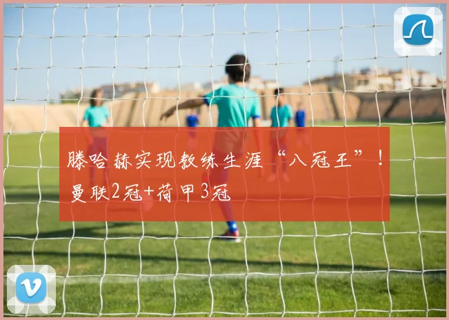 滕哈赫实现教练生涯“八冠王”！曼联2冠+荷甲3冠