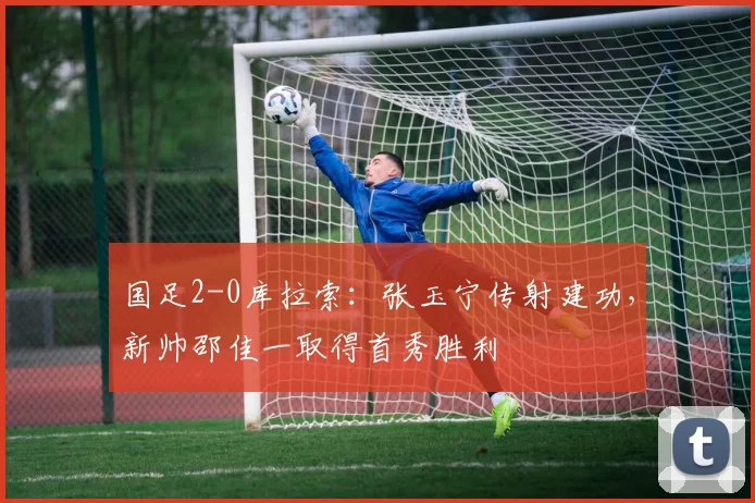 国足2-0库拉索：张玉宁传射建功，新帅邵佳一取得首秀胜利