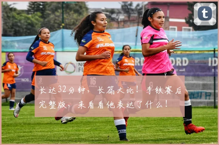 长达32分钟，长篇大论！李铁赛后完整版，来看看他表达了什么！