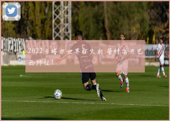 2022卡塔尔世界杯失利 蒂特离开巴西帅位！