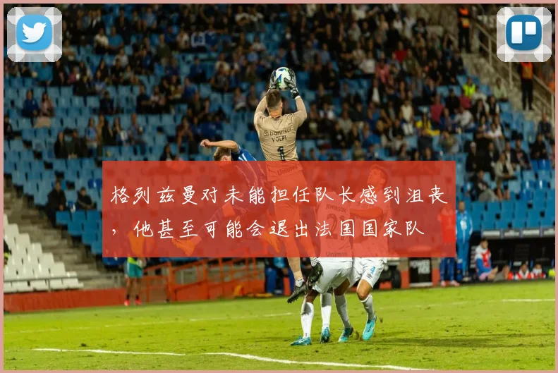 格列兹曼对未能担任队长感到沮丧，他甚至可能会退出法国国家队