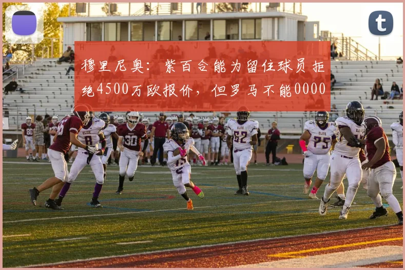 穆里尼奥：紫百合能为留住球员拒绝4500万欧报价，但罗马不能0000644