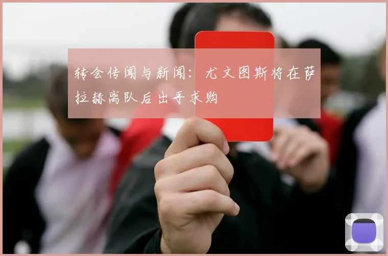 转会传闻与新闻：尤文图斯将在萨拉赫离队后出手求购
