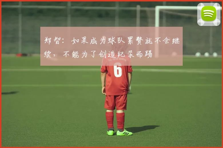 郑智：如果成为球队累赘就不会继续，不能为了创造纪录而踢
