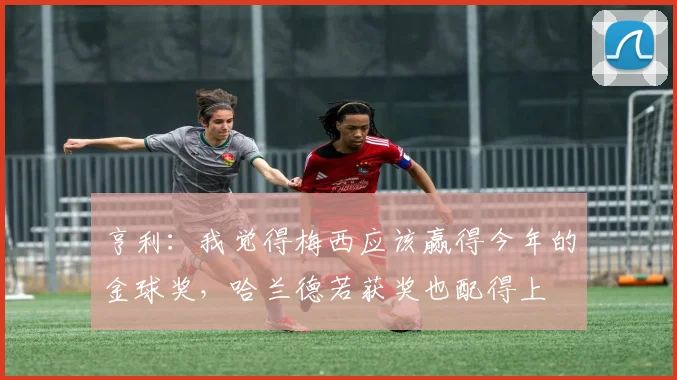 亨利：我觉得梅西应该赢得今年的金球奖，哈兰德若获奖也配得上