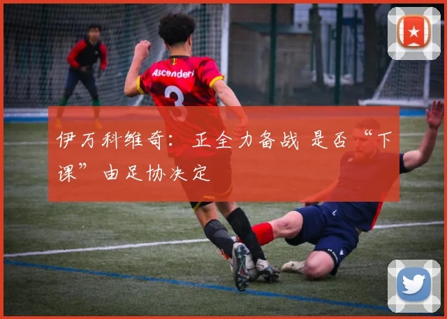 伊万科维奇：正全力备战 是否“下课”由足协决定