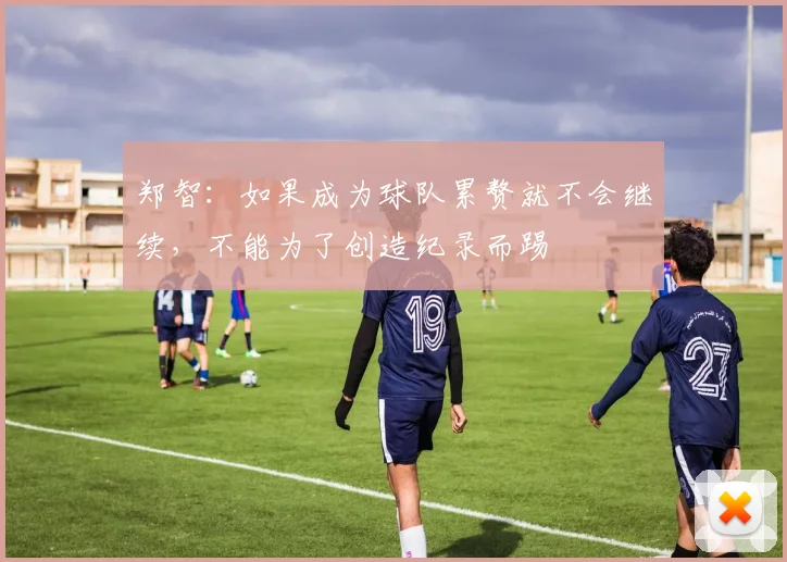 郑智：如果成为球队累赘就不会继续，不能为了创造纪录而踢