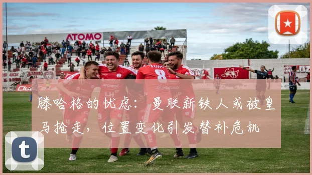 滕哈格的忧虑：曼联新铁人或被皇马抢走，位置变化引发替补危机