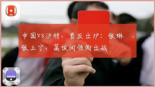 中国vs沙特，首发出炉：张琳芃，张玉宁，蒿俊闵领衔出战