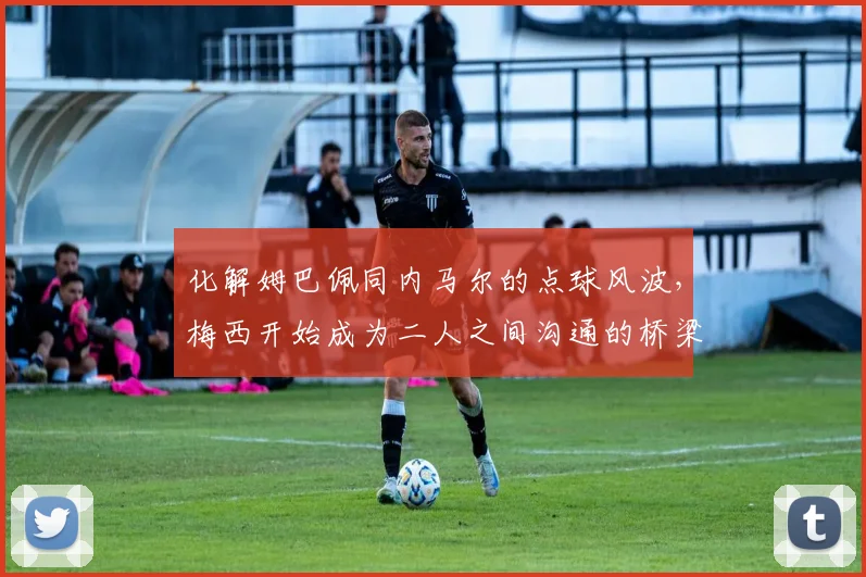 化解姆巴佩同内马尔的点球风波，梅西开始成为二人之间沟通的桥梁