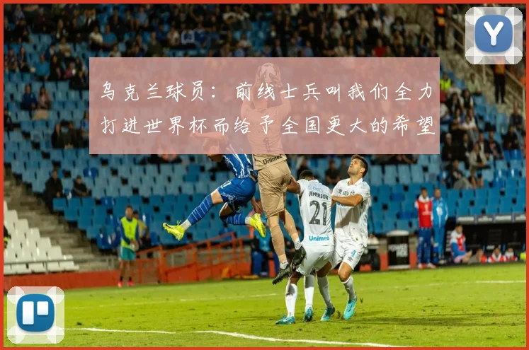 乌克兰球员：前线士兵叫我们全力打进世界杯而给予全国更大的希望