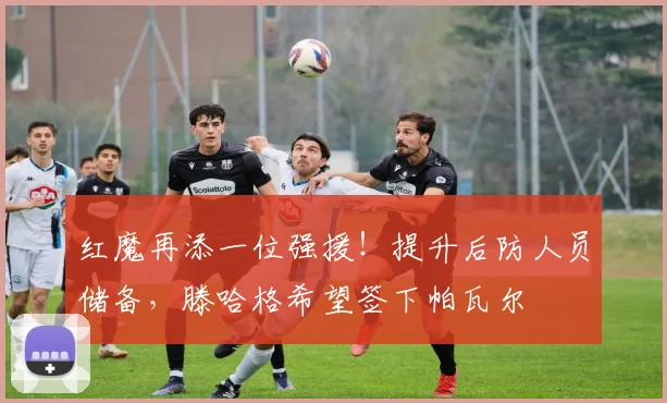 红魔再添一位强援！提升后防人员储备，滕哈格希望签下帕瓦尔