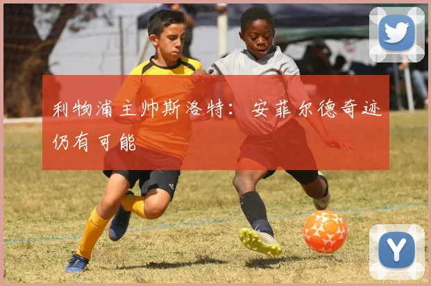 利物浦主帅斯洛特：安菲尔德奇迹仍有可能