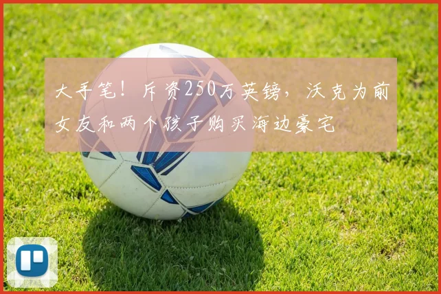 大手笔！斥资250万英镑，沃克为前女友和两个孩子购买海边豪宅