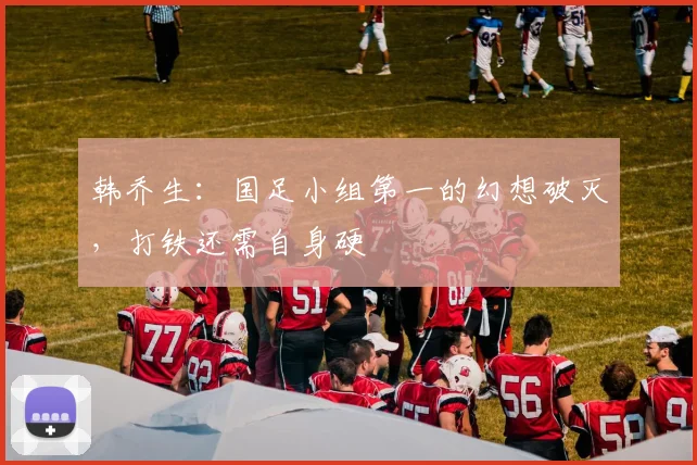 韩乔生：国足小组第一的幻想破灭，打铁还需自身硬