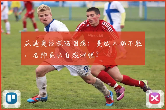 瓜迪奥拉深陷困境：曼城六场不胜，名帅竟以自残泄愤？